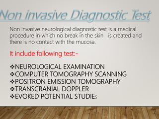 It include following test:-
NEUROLOGICAL EXAMINATION
COMPUTER TOMOGRAPHY SCANNING
POSITRON EMISSION TOMOGRAPHY
TRANSCRANIAL DOPPLER
EVOKED POTENTIAL STUDIES
Non invasive neurological diagnostic test is a medical
procedure in which no break in the skin is created and
there is no contact with the mucosa.
 