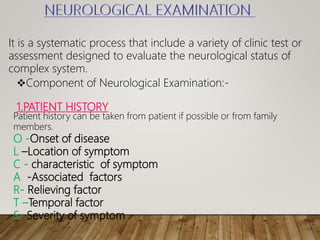 It is a systematic process that include a variety of clinic test or
assessment designed to evaluate the neurological status of
complex system.
Component of Neurological Examination:-
1.PATIENT HISTORY
Patient history can be taken from patient if possible or from family
members.
O -Onset of disease
L –Location of symptom
С - characteristic of symptom
А -Associated factors
R- Relieving factor
T –Temporal factor
S- Severity of symptom
 