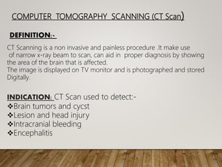 COMPUTER TOMOGRAPHY SCANNING (CT Scan)
DEFINITION:-
CT Scanning is a non invasive and painless procedure .It make use
of narrow x-ray beam to scan, can aid in proper diagnosis by showing
the area of the brain that is affected.
The image is displayed on TV monitor and is photographed and stored
Digitally.
INDICATION: CT Scan used to detect:-
Brain tumors and cycst
Lesion and head injury
Intracranial bleeding
Encephalitis
 