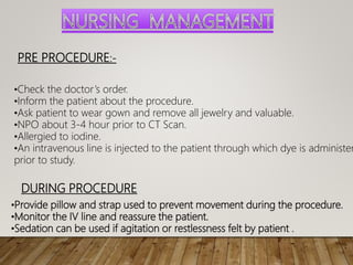 PRE PROCEDURE:-
•Check the doctor’s order.
•Inform the patient about the procedure.
•Ask patient to wear gown and remove all jewelry and valuable.
•NPO about 3-4 hour prior to CT Scan.
•Allergied to iodine.
•An intravenous line is injected to the patient through which dye is administer
prior to study.
DURING PROCEDURE
•Provide pillow and strap used to prevent movement during the procedure.
•Monitor the IV line and reassure the patient.
•Sedation can be used if agitation or restlessness felt by patient .
 