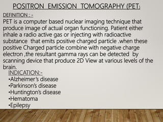 POSITRON EMISSION TOMOGRAPHY (PET)
DEFINITION : -
PET is a computer based nuclear imaging technique that
produce image of actual organ functioning. Patient either
inhale a radio active gas or injecting with radioactive
substance that emits positive charged particle .when these
positive Charged particle combine with negative charge
electron ,the resultant gamma rays can be detected by
scanning device that produce 2D View at various levels of the
brain.
INDICATION:-
•Alzheimer’s disease
•Parkinson’s disease
•Huntington’s disease
•Hematoma
•Epilepsy
 