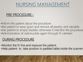 PRE PROCEDURE:-
•Inform the patient about the procedure.
•Ask patient to wear gown and remove all jewelry and valuable.
•Ask patient to empty bladder otherwise it interfere the procedure
•Administration of radionuclide agent through IV catheter.
DURING PROCEDURE
•Monitor the IV line and reassure the patient.
•Help patient to take position in padded table inside the scanner
 