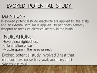 EVOKED POTENTIAL STUDY
DEFINITION:-
In evoked potential study, electrode are applied to the scalp
and an external stimulus is applied to periphery sensory
receptor to measure electrical activity in the brain.
INDICATION:-
•Severe nearsightedness
•Inflammation of ear
•Muscle spam in the head or neck
Evoked potential study involved 3 test that
measure response to visual, auditory and
Sensory stimuli.
 