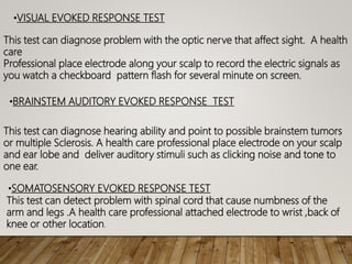 •VISUAL EVOKED RESPONSE TEST
This test can diagnose problem with the optic nerve that affect sight. A health
care
Professional place electrode along your scalp to record the electric signals as
you watch a checkboard pattern flash for several minute on screen.
•BRAINSTEM AUDITORY EVOKED RESPONSE TEST
This test can diagnose hearing ability and point to possible brainstem tumors
or multiple Sclerosis. A health care professional place electrode on your scalp
and ear lobe and deliver auditory stimuli such as clicking noise and tone to
one ear.
•SOMATOSENSORY EVOKED RESPONSE TEST
This test can detect problem with spinal cord that cause numbness of the
arm and legs .A health care professional attached electrode to wrist ,back of
knee or other location.
 