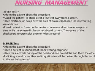 In VER Test:-
•Inform the patient about the procedure.
•Asked the patient to stand erect a few feet away from a screen.
•Place electrode on scalp over the area of brain responsible for interpreting
visual stimuli.
•Asked patient to focus on the center of screen and to close one eye at a
time while the screen display a checkboard pattern. The square of the
checkboard reverse color once or twice a second.
In BAER Test
•Inform the patient about the procedure.
•Place a patient in sound proof room wearing earphone.
•Place the electrode on top of the head and one on earlobe and them the other
•A clicking sound or another auditory stimulus will be deliver through the earph
to the ear being tested.
 