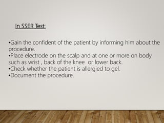 In SSER Test:
•Gain the confident of the patient by informing him about the
procedure.
•Place electrode on the scalp and at one or more on body
such as wrist , back of the knee or lower back.
•Check whether the patient is allergied to gel.
•Document the procedure.
 