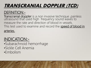 TRANSCRANIAL DOPPLER (TCD)
DEFINITION:-
Transcranial doppler is a non invasive technique ,painless
ultrasound that used high frequency sound waves to
measure the rate and direction of blood in vessels.
This test used to examine and record the speed of blood in
arteries.
INDICATION:-
•Subarachnoid hemorrhage
•Sickle Cell Anemia
•Embolism
 