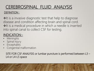 CEREBROSPINAL FLUID ANALYSIS
DEFINITION :
It is a invasive diagnostic test that help to diagnose
disease and condition affecting brain and spinal cord.
It is a medical procedure in which a needle is inserted
into spinal canal to collect CSF for testing.
INDICATION:-
• Meningitis
• Spinal injury
• Encephalitis
• Congenital malformation
SITE FOR CSF ANALYSIS or lumbar puncture is performed between L3 –
L4 or L4-L5 space
 