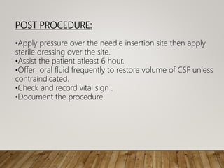 POST PROCEDURE:
•Apply pressure over the needle insertion site then apply
sterile dressing over the site.
•Assist the patient atleast 6 hour.
•Offer oral fluid frequently to restore volume of CSF unless
contraindicated.
•Check and record vital sign .
•Document the procedure.
 