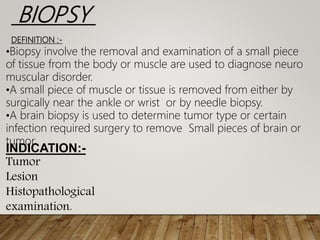 BIOPSY
DEFINITION :-
•Biopsy involve the removal and examination of a small piece
of tissue from the body or muscle are used to diagnose neuro
muscular disorder.
•A small piece of muscle or tissue is removed from either by
surgically near the ankle or wrist or by needle biopsy.
•A brain biopsy is used to determine tumor type or certain
infection required surgery to remove Small pieces of brain or
tumor.
INDICATION:-
Tumor
Lesion
Histopathological
examination.
 