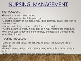 PRE PROCEDURE
•Follow the instruction of doctor .
•Inform the patient about the procedure.
•Collect the history of the patient regarding allergies , adverse reaction to
any medicine
•Instruct patient not to have meal before the procedure.
•Ask the patient to empty the bladder as it may interfere the procedure.
•MRI or CT Scan is done before the biopsy and result are uploaded into
surgical equipment .
DURING PROCEDURE
•Monitor the vital sign of the patient and assess the puncture site for
bleeding.
•Patient is anaesthetized during procedure , a tiny hole is drilled into the
skull
•a small needle is placed into the brain and biopsy is obtained.
 
