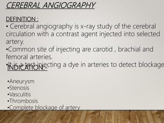 CEREBRAL ANGIOGRAPHY
DEFINITION :
• Cerebral angiography is x-ray study of the cerebral
circulation with a contrast agent injected into selected
artery.
•Common site of injecting are carotid , brachial and
femoral arteries.
•It is a test injecting a dye in arteries to detect blockage
INDICATION:-
•Aneurysm
•Stenosis
•Vasculitis
•Thrombosis
•Complete blockage of artery
 