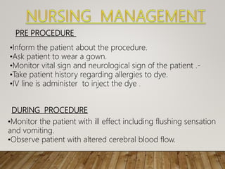 PRE PROCEDURE
•Inform the patient about the procedure.
•Ask patient to wear a gown.
•Monitor vital sign and neurological sign of the patient .-
•Take patient history regarding allergies to dye.
•IV line is administer to inject the dye .
DURING PROCEDURE
•Monitor the patient with ill effect including flushing sensation
and vomiting.
•Observe patient with altered cerebral blood flow.
 