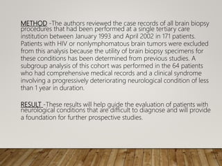 METHOD -The authors reviewed the case records of all brain biopsy
procedures that had been performed at a single tertiary care
institution between January 1993 and April 2002 in 171 patients.
Patients with HIV or nonlymphomatous brain tumors were excluded
from this analysis because the utility of brain biopsy specimens for
these conditions has been determined from previous studies. A
subgroup analysis of this cohort was performed in the 64 patients
who had comprehensive medical records and a clinical syndrome
involving a progressively deteriorating neurological condition of less
than 1 year in duration.
RESULT -These results will help guide the evaluation of patients with
neurological conditions that are difficult to diagnose and will provide
a foundation for further prospective studies.
 