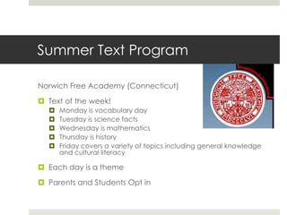 Summer Text ProgramNorwich Free Academy (Connecticut)Text of the week!Monday is vocabulary dayTuesday is science factsWednesday is mathematicsThursday is history Friday covers a variety of topics including general knowledge and cultural literacy Each day is a themeParents and Students Opt in