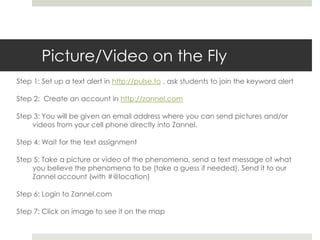 Picture/Video on the FlyStep 1: Set up a text alert in http://pulse.to , ask students to join the keyword alertStep 2:  Create an account in http://zannel.comStep 3: You will be given an email address where you can send pictures and/or videos from your cell phone directly into Zannel.Step 4: Wait for the text assignmentStep 5: Take a picture or video of the phenomena, send a text message of what you believe the phenomena to be (take a guess if needed). Send it to our Zannel account (with #@location)Step 6: Login to Zannel.comStep 7: Click on image to see it on the map