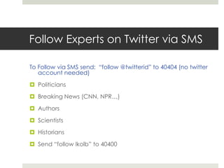 Follow Experts on Twitter via SMSTo Follow via SMS send:  “follow @twitterid” to 40404 (no twitter account needed)PoliticiansBreaking News (CNN, NPR…)AuthorsScientistsHistoriansSend “follow lkolb” to 40400