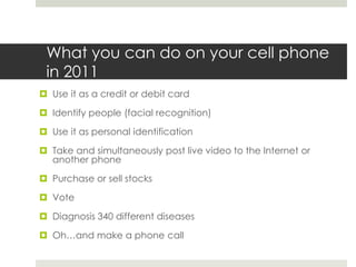 What you can do on your cell phone in 2011Use it as a credit or debit card Identify people (facial recognition)Use it as personal identificationTake and simultaneously post live video to the Internet or another phonePurchase or sell stocksVoteDiagnosis 340 different diseasesOh…and make a phone call