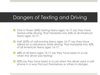 Dangers of Texting and DrivingOne in three (34%) texting teens ages 16-17 say they have texted while driving. That translates into 26% of all American teens ages 16-17;Half (52%) of cell-owning teens ages 16-17 say they have talked on a cell phone while driving. That translates into 43% of all American teens ages 16-17;48% of all teens ages 12-17 say they have been in a car when the driver was texting;40% say they have been in a car when the driver used a cell phone in a way that put themselves or others in danger.