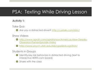 PSA:  Texting While Driving Lesson Activity 1:  Take QuizAre you a distracted driver? http://cartalk.com/ddc/Show Videoshttp://www.oprah.com/oprahshow/Americas-New-Deadly-Obsession-Partial-Episode-Videohttp://www.psych.utah.edu/lab/appliedcognition/Students in GroupsIdentify key risk behaviors in distracted driving (text to interactive Wiffiti.com board)Share with the class 