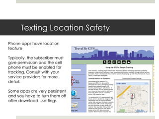 Texting Location SafetyPhone apps have location featureTypically, the subscriber must give permission and the cell phone must be enabled for tracking. Consult with your service providers for more detail.  Some apps are very persistent and you have to turn them off after download…settings