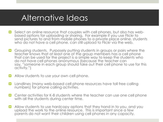 There is some research that supports the need for using student cell phones in learning and teaching students how cell phones can be a productive and important tool for their future professional growth.  This will be discussed in detail at the information night as well as during the March 5th and 6th class sessions.