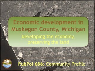 Economic development in
Muskegon County, Michigan
   Developing the economy,
     preserving the land



  PubPol 686: Community Profile
 