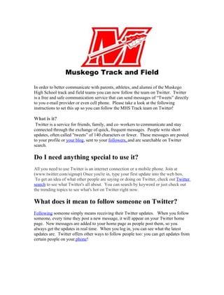 Muskego Track and Field

In order to better communicate with parents, athletes, and alumni of the Muskego
High School track and field teams you can now follow the team on Twitter. Twitter
is a free and safe communication service that can send messages of “Tweets” directly
to you e-mail provider or even cell phone. Please take a look at the following
instructions to set this up so you can follow the MHS Track team on Twitter!

What is it?
 Twitter is a service for friends, family, and co–workers to communicate and stay
connected through the exchange of quick, frequent messages. People write short
updates, often called "tweets” of 140 characters or fewer. These messages are posted
to your profile or your blog, sent to your followers, and are searchable on Twitter
search.

Do I need anything special to use it?
All you need to use Twitter is an internet connection or a mobile phone. Join at
(www.twitter.com/signup) Once you're in, type your first update into the web box.
 To get an idea of what other people are saying or doing on Twitter, check out Twitter
search to see what Twitter's all about. You can search by keyword or just check out
the trending topics to see what's hot on Twitter right now.

What does it mean to follow someone on Twitter?
Following someone simply means receiving their Twitter updates. When you follow
someone, every time they post a new message, it will appear on your Twitter home
page. New messages are added to your home page as people post them, so you
always get the updates in real time. When you log in, you can see what the latest
updates are. Twitter offers other ways to follow people too: you can get updates from
certain people on your phone!
 