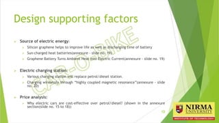 Design supporting factors
 Source of electric energy:
 Silicon graphene helps to improve life as well as discharging time of battery
 Sun-charged heat batteries(annexure - slide no. 19)
 Graphene Battery Turns Ambient Heat into Electric Current(annexure - slide no. 19)
 Electric charging station:
 Various charging station will replace petrol/diesel station.
 Charging wirelessly through “highly coupled magnetic resonance”(annexure - slide
no. 20)
 Price analysis:
 Why electric cars are cost-effective over petrol/diesel? (shown in the annexure
section(slide no. 15 to 18))
10
 