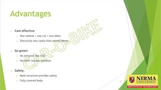 Advantages
 Cost effective:
 One vehicle = one car + two bikes
 Electricity less costly than petrol/diesel
 Go green:
 No emission like CO2
 No other toxious emission
 Safety:
 Mesh structure provides safety
 Fully covered body 7
 
