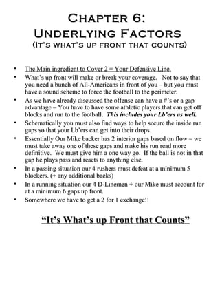 Chapter 6:   Underlying Factors   (It’s what’s up front that counts) The Main ingredient to Cover 2 = Your Defensive Line.   What’s up front will make or break your coverage.  Not to say that  you need a bunch of All-Americans in front of you – but you must have a sound scheme to force the football to the perimeter. As we have already discussed the offense can have a #’s or a gap advantage – You have to have some athletic players that can get off blocks and run to the football.  This includes your Lb’ers as well. Schematically you must also find ways to help secure the inside run gaps so that your Lb’ers can get into their drops. Essentially Our Mike backer has 2 interior gaps based on flow – we must take away one of these gaps and make his run read more definitive.  We must give him a one way go.  If the ball is not in that gap he plays pass and reacts to anything else.  In a passing situation our 4 rushers must defeat at a minimum 5 blockers. (+ any additional backs) In a running situation our 4 D-Linemen + our Mike must account for at a minimum 6 gaps up front.  Somewhere we have to get a 2 for 1 exchange!!  “ It’s What’s up Front that Counts” 
