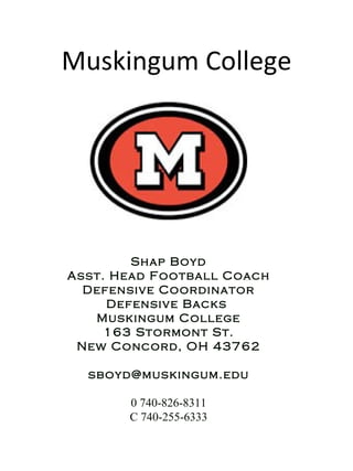 Muskingum College Shap Boyd Asst. Head Football Coach Defensive Coordinator Defensive Backs  Muskingum College 163 Stormont St. New Concord, OH 43762 [email_address] 0 740-826-8311 C 740-255-6333 