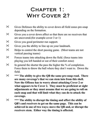 Chapter 1:  Why Cover 2? Gives Defenses the ability to cover down all field zones pre-snap depending on the formation.  Gives you a cover down affect so that there are no receivers that are uncovered.(for example cover 3 or 1)  Gives you good perimeter run support.  Gives you the ability to line up on your landmark.  Helps to control the short passing game.  (Most teams are not vertical passing teams) Forces teams into attacking down the field. (force teams into playing you left handed or out of their comfort zone) In general the shorter the pass the higher the % of completion.  Force them to throw the ball where they don’t want to.  Down the field.  ***  The ability to give the QB the same pre-snap read.  There are many coverage's that we can stem into from this shell.  Now the Offense has to worry about attacking Cover 2 or what appears to be Cover 2.  They must be proficient at sight adjustments or they must assume that we are going to roll on each snap and that will limit what they can do to attack the coverage.  *** The ability to disrupt the timing and affect the ability of QB’s and receivers to get on the same page.  This can be achieved in one of two ways; move the QB and, or disrupt the receivers stem.  Either way the timing is affected.  