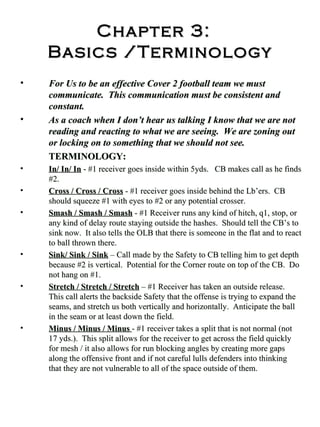 Chapter 3:   Basics /Terminology For Us to be an effective Cover 2 football team we must communicate.  This communication must be consistent and constant. As a coach when I don’t hear us talking I know that we are not reading and reacting to what we are seeing.  We are zoning out or locking on to something that we should not see. TERMINOLOGY: In/ In/ In  - #1 receiver goes inside within 5yds.  CB makes call as he finds #2.  Cross / Cross / Cross  - #1 receiver goes inside behind the Lb’ers.  CB should squeeze #1 with eyes to #2 or any potential crosser. Smash / Smash / Smash  - #1 Receiver runs any kind of hitch, q1, stop, or any kind of delay route staying outside the hashes.  Should tell the CB’s to sink now.  It also tells the OLB that there is someone in the flat and to react to ball thrown there. Sink/ Sink / Sink  – Call made by the Safety to CB telling him to get depth because #2 is vertical.  Potential for the Corner route on top of the CB.  Do not hang on #1. Stretch / Stretch / Stretch  – #1 Receiver has taken an outside release.  This call alerts the backside Safety that the offense is trying to expand the seams, and stretch us both vertically and horizontally.  Anticipate the ball in the seam or at least down the field. Minus / Minus / Minus  - #1 receiver takes a split that is not normal (not 17 yds.).  This split allows for the receiver to get across the field quickly for mesh / it also allows for run blocking angles by creating more gaps along the offensive front and if not careful lulls defenders into thinking that they are not vulnerable to all of the space outside of them.  