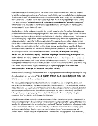 lingkupkeluargagantinyaorangbanyak,danituberkaitandenganbudaya.Maka sekarang,ini yang
terjadi.SementaraorangIndiasecara“dunialuar”masihdijajahInggris;merekabelummerdeka,secara
“internal ataupribadi”merekaadalahmanusia-manusiamerdeka.Secararohani,secaracara berpikir
merekamerdeka.Kenyataanpolitikmerekaadalahjajahan.Danini menjadi pentingmenurutKaterji.
Yaitu,yang namanya“kemerdekaanpolitik” ituhanya menunggukesiapan “kemerdekaanpribadi”.
Bahkansebaliknya,negarabolehmerdekasecarapolitiktapi kalaurakyatnyamasihmental jajahan
semua,negaraitubelumsiapuntukmaju.
Di dalamkonteksinilahmakasurat-suratKartini menjadi sangatpenting. Secaraluar,diatidakpunya
pilihan;diaharusmenikahseperti yangorangtuanyamau,diadiisolasi/dipingitseperti kebiasaanzaman
itu.Tetapi situasi luartidakmencegahdiamenjadi bebasdi dalamhati,pikirandanjiwa.DanBungKarno
adalahseorangyang sangatcerdas. Dia mengatakanIndonesiayangmerdekahanyabisamajukalau
setiappenduduknyaseperti Kartin;Pikirannyamajujauhkedepanwalaukenyataanhidupdi sekitar
belumsebaikyangdiharapkan. DaninilahsebabnyaBungkarnomangangkatKartini sebagai pahlawan.
Dan bagi Kartini sebelumdiamenikah,posisi tertinggi seorangwanitaadalahsebagai ibu.Di dalam
suratnyadia menuliskalimatini:“Perempuanadalahpembawaperadaban.”Orangberadabatautidak,
tergantungperempuanyangmembesarkanmereka.Karena dari perempuanlahorang
menerimapendidikannyayang pertama. Di pangkuan seorang perempuanlah
anak belajar merasa, berpikir danberbicara. “..dan saya(Kartini),semakinsadarbahwa
pendidikandini punyaarti yangsangatpentinguntukkehidupanseterusnya..”.Kalausayatidakkasih
tau kepadaSaudarabahwa ini tulisanKartini,Saudarabisakira ini kutipanEllenWhite. EllenWhite yang
sama dalamkutipanRumahTangga Adventmengatakan pentingnya peranan ibu dalam
mempersiapkan anaknya untuk dunia yang akan datang.
Itulahsebabnyapadatanggal 22 Desembertahun1928 yang bertemuadalahKongresPerempuan,yang
dirayakanadalahHari Ibu,karenamasa depan Indonesia ada ditangan para Ibu.
Itulahsebabnyamenjadi Ibu,sangatpenting.
Dan ini sangatpentingbagi kitauntukmemahami duaduniadimanakitasedanghidup.Dunialuar;
dimanakitatidakpunyakuasa untukmengkontrolnya,contohdi AmerikakalauAndamelihathomeless
di downtowncity,LosAngeles,itumerekasemuacitizen.BahasaInggrismerekalancersekali.Disisi lain
ada orang-orangundocumented,BahasaInggrispatah-patahtapi merekabisabekerjamembiayai
keluarga.Nah,sekarangsiapayanglebihmerdeka?Kualitas“dalam”manusialebihpentingdari
kenyataan“luar”nya. Danitu perludirawatdandibangun.
ItulahkepahlawananKartinimembukapikiranIndonesiabahwamengurusdalamhati,jiwa danpikiran
manusiasamapentingnyadenganmenjadi pahlawandanmengangkatsenjata.SayaingatPendetaTomi
Mambu, diaselalupunyaceritatentanghari kemerdekaan17 Agustus.Yangberjalanpalingdepanselalu
adalahpahlawankemerdekaan.,dimanaini adalahpemuda-pemudazamanduluyangmengangkat
senjatamelawanBelanda. Tapi karenamodal merekajadi pahlawanCumaangkatsenjata,jadi 17
Agustusmerekaberbarisbengkok-bengkoksemua,karenaseumurhidupgapernahbelajarberbaris,
 