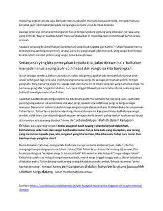 modalnyaangkatsenjatasaja.Menjadi manusiadisiplin,menjadi manusiaterdidik,menjadimanusia
beradabjauhlebihmahal daripadamengangkatsenjatauntuktembakBelanda.
Apalagi sekarang,dimanapembangunandiukurdengangedung-gedungyangdibangun,berapauang
yang dimiliki, “bagiankualitasdalammanusia”diabaikandi Indonesia.Danini membuatKartini selalu
relevan.
Saudara sekarangbisamelihatpelajaranrohani yangbisakitapetikdari Kartini? TuhanYesusbercerita
tentangkerajaansorgaseperti biji sesawi,yaitubiji yangsangattidakmenarik,yangsangatkecil tetapi
bisaberubahmenjadi pohonyangsangatbesarkalaudirawat.
Setiap anakyang kita percayakan kepada kita,kalau dirawat baik-baikakan
menjadi manusia yangjauh lebih hebat dari yangbisa kita bayangkan.
Itulahsebagai pendeta,bebansayaadalah,kalau adagereja,apakahadatempatdudukuntukanak-
anak? Lebihjauhlagi,kitasuka melihatyangnamanyasorga itusebagai pernyataanpolitik,tempat
geografis.Yangnamanyasorga itu,sayapindahdari dunia ini ke lokasi yanglainyangnamanyasorga; itu
namanyageografis.Sorgaiturubahan;dulusaya tinggal dibawahpemerintahandunia,sekarangsaya
hidupdi bawahpemerintahanTuhan.
SadarkanSaudara bicara sorga seperti itu,kitabicaraeksternal domain(hal-hal yangluar).Jauhlebih
pentingsorgaadalahlokasi kemanakitaakanpergi,apakahkitasudahsiap pergi ke sorgasebagai
manusia.Danurusan rohani itukelihatnnyasangatsimple dansederhana.Di dalambukuPerumpamaan
Tuhan Yesus,TuhanYesusberbicaratentanginternal domainini.KerajaanKristuskelihatnnyasangat
rendah,tidakbrarti dan dibandingkankerajaan-kerajaanduniaseperti palingrendahkualitasnya,tetapi
di dalamnyaada apa yang disebut“divine life”, ada kehidupan Ilahididalam kerajaan
Kristus.Laluapa yangterjadi? Ketikaanugerah kasih sayang Tuhan bekerjadi dalam hati,
kelihatannyasederhana dan sangat kecil waktu mulai,hanya kata-kata yang diucapkan, ada terang
yang memancar kepada jiwa,ada pengaruh yang kita berikan, tiba-tibasuatu hidup baru mulai. Dan
hasilnya siapa yang bisa ukur?
Duniadimanakitahidup,orangselaluberbicaramengenaiduniaeksternal (luar,materi).Kartini
mengingatkanpentingnyaduniadalam(rohani).DanTuhanYesusberceritatentangbiji sesawi,Dia
bicara pentingnya“kerajaansorgadi dalampribadi”kitasebelumkitahidupdi “sorgasebagai lokasi”.
Kalaukitasudah siaphidupdi sorga secarapribadi,masuksorgatinggal tungguwaktu.Itulahsebabnya
dikatakanwaktuTuhandatang nanti,orang-orangdikatakanakantelambat,Bahasakejamnya“pintu
kasihantertutup”.Kenapa?Karena pembangunan didalam harus berlangsung jauuuuhhh
sebelum sorga datang. Tuhan memberkati kitasemua.
Sumber:https://soundcloud.com/adventvision/pdt-hudyard-muskita-the-kingdom-of-heaven-internal-
domain
 