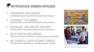 INTRODUCE GREEN SPACES
• PROGRAM THE GREEN
• CONNECT TO PARKS
• ENHANCE THE DEPOT DISTRICT
• RECLAIM PAVED AREAS
• BE CAREFUL WITH STREET TREES
scheduling and promoting, food trucks, build stage, restrooms
outdoor exhibits, intermissions, performances, private parties
remove trees from Broadway, out of pedestrian path, no grates
Spaulding, Elliot, Turner Hill, Gulick, Beckman, King, trailheads
absorb run-off, better microclimate, urban agriculture, pocket parks
Urban Design Studio students talk
with visitors at the Farmers’ Market.
 