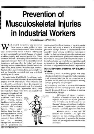 Prevention
of
M
uscu
loskeletal
lni
uries
inlndustrial
Workers
S.Senthilkumar MPT (Ortho)
ork-relatedmusculoskeletal
disorders
havebecomea major problem in many
industrialized
countries.
Thesedisorders
causea considerableamount of human suffering and
are also economically very costly becauseof reduced
working capacity and lessenedproduction. These
disordersdescribea wide range of inflammatory and
degenerativediseases
that resultin pain andfunctional
impairment and may affect the body's soft tissues
including tendons,tendonsheaths,
musclesandnerves
of thehands,wrists,elbows,shoulders,
neck,andback.
Suchdisorderscausework disability amongemployees
and are frequently associatedwith long periods of
disabilityandsickleave.
According to the World Health Organization,work-
relatedmusculoskeletal
disorders(WMSDs) arisewhen
exposedto work activitiesand work conditionsthat
significantly contribute to their development or
exacerbationbut not acting asthe soledeterminantof
causation(World Health Organization,1985).These
disorders have been found to be associatedwith
numerous
occupational'risk
factors', including physical
workload factors such as
:ff;.So"^
force, posture, manual o+cftdvri0$
handling,repetitivework and
vibration, psychosocial
stressors,and individual
factors. These factors a,p'rrw.r
become hazardous due to
r)ffime
prolonged,repetitive,oftenin
a forceful and awkward
manner,without sufficient
rest or recovery.
Occupationalhealth should
aim at promotion and
Pitc.h6! Slould(
(t1dts tulT6dn6r)
maintenance
of thehi_shest
de_9ree
of physical,
mental
and socialwell-beingof workersin all occupationsl
prevention amongstworkers of impairment of health
causedby their working conditions;protectionof
workersin their employmentfrom risks resultingfrom
factors adverseto health; placing and maintenanceof
the worker in an occupationalenvironmentadaptedto
theirphysiologicalandpsychological
capabilities;
and,
to summarize,the adaptationof work to man and of
eachmanto hisjob InternationalLabour Organization.
Musculoskeletal
problemsfor industrial
workers
oDisorder of neck: The working groups with levels
of staticcontraction,prolongedstaticloads,or extreme
work posturesinvolving the neck musclesare at
increased
risk for musculoskeletal
disorders
resultins
cervicalspondylosis
andspondylitis.
oDisorders of shoulder: A relationshipbetween
repeatedor sustainedshoulderpostureswith greater
than 60 degreesof flexion or abduction to develop
musculoskeletal
disorder.
o Disorder of upper extremity:
Disorders of upper extremity are due to
improperuseof toolsandor work postures.
The problems are tendosynovitis,de
Quervain'sdisease,
triggerfinger,tendonitis,
Ls'ac!.Fffi
tennis elbow, carpal tunnel syndrome,
Raynaud'ssyndrome,Spaceinvaderswrist.
oTendosynot,itis:
In this case,the
tendons are affected. The signs and
*l".,fJ:;:, symptomsare pain, swelling, crepitus, and
loss of function. It occursin the situation
where the job requires side-to-sidewrist
movement.
HealthActiono October2012
 
