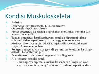 Kondisi Muskuloskeletal
A. Arthritis
1. Degerative Joint Desease (DJD)/Degenerative
Osteoarthritis/Osteoarthrosis
a. Proses degenerasi dg etiologi : perubahan mekanikal, penyakit dan
atau trauma sendi
b. Tanda : degenerasi kartilago (rawan) sendi dg hipertropi tulang
subcondral dan kapsul sendi, terutama yg menumpu berat
c. Medikasi : Kortikosteroid, NSAIDs, injeksi Glucocorticoid, nyeri
ringan  Acetamenophen
d. Rontgen : penyempitan ruang sendi, penurunan ketebalan kartilago,
osteofit. Laboratorium perlu
e. Pemeriksaan klinis membantu penentuan diagnosis
f. FT : - strategi proteksi sendi
- menjaga/memperbaiki mekanika sendi dan fungsi jar ikat
- latihan aerobic capacity/endurance condition seperti lat di air
 