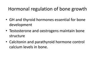 Hormonal regulation of bone growth
• GH and thyroid hormones essential for bone
development
• Testosterone and oestrogens maintain bone
structure
• Calcitonin and parathyroid hormone control
calcium levels in bone.
 