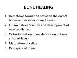 BONE HEALING
1. Hematoma formation between the end of
bones and in surrounding tissues
2. Inflammatory reaction and development of
new capillaries
3. Callus formation ( new deposition of bone
and cartilage )
4. Maturation of callus
5. Reshaping of bone
 