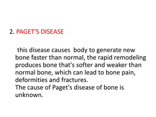 2. PAGET'S DISEASE
this disease causes body to generate new
bone faster than normal, the rapid remodeling
produces bone that's softer and weaker than
normal bone, which can lead to bone pain,
deformities and fractures.
The cause of Paget's disease of bone is
unknown.
 