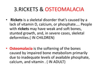 3.RICKETS & OSTEOMALACIA
• Rickets is a skeletal disorder that’s caused by a
lack of vitamin D, calcium, or phosphate.... People
with rickets may have weak and soft bones,
stunted growth, and, in severe cases, skeletal
deformities.( IN CHILDREN)
• Osteomalacia is the softening of the bones
caused by impaired bone metabolism primarily
due to inadequate levels of available phosphate,
calcium, and vitamin . ( IN ADULT)
 