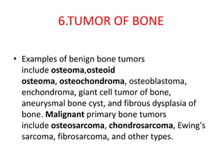 6.TUMOR OF BONE
• Examples of benign bone tumors
include osteoma,osteoid
osteoma, osteochondroma, osteoblastoma,
enchondroma, giant cell tumor of bone,
aneurysmal bone cyst, and fibrous dysplasia of
bone. Malignant primary bone tumors
include osteosarcoma, chondrosarcoma, Ewing's
sarcoma, fibrosarcoma, and other types.
 