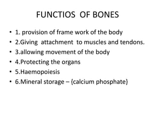 FUNCTIOS OF BONES
• 1. provision of frame work of the body
• 2.Giving attachment to muscles and tendons.
• 3.allowing movement of the body
• 4.Protecting the organs
• 5.Haemopoiesis
• 6.Mineral storage – {calcium phosphate}
 