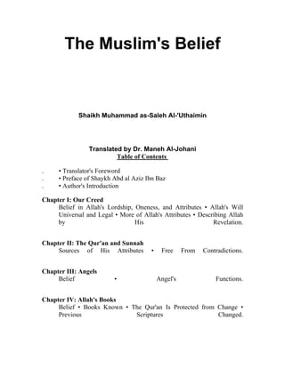 The Muslim's Belief

Shaikh Muhammad as-Saleh Al-'Uthaimin

Translated by Dr. Maneh Al-Johani
Table of Contents
.
.
.

• Translator's Foreword
• Preface of Shaykh Abd al Aziz Ibn Baz
• Author's Introduction

Chapter I: Our Creed
Belief in Allah's Lordship, Oneness, and Attributes • Allah's Will
Universal and Legal • More of Allah's Attributes • Describing Allah
by
His
Revelation.
Chapter II: The Qur'an and Sunnah
Sources of His Attributes
Chapter III: Angels
Belief

•

•

Free

Angel's

From

Contradictions.

Functions.

Chapter IV: Allah's Books
Belief • Books Known • The Qur'an Is Protected from Change •
Previous
Scriptures
Changed.

 