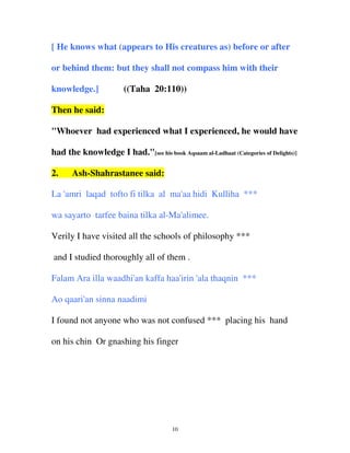 [ He knows what (appears to His creatures as) before or after
or behind them: but they shall not compass him with their
knowledge.]

((Taha 20:110))

Then he said:
"Whoever had experienced what I experienced, he would have
had the knowledge I had."[see his book Aqsaam al-Ladhaat (Categories of Delights)]
2.

Ash-Shahrastanee said:

La 'amri laqad tofto fi tilka al ma'aa hidi Kulliha ***
wa sayarto tarfee baina tilka al-Ma'alimee.
Verily I have visited all the schools of philosophy ***
and I studied thoroughly all of them .
Falam Ara illa waadhi'an kaffa haa'irin 'ala thaqnin ***
Ao qaari'an sinna naadimi
I found not anyone who was not confused *** placing his hand
on his chin Or gnashing his finger

10

 