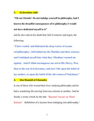 3.

Al-Jowainee said:

"Oh our friends! Do not indulge yourself in philosophy, had I
known the dreadful consequences of it (philosophy) I would
not have dedicated myself to it"
and he also said on his death bed, full of remorse and regret, the
following:
"I have waded and fathomed the deep waters of oceans
(of philosophy) , left behind me the Muslims and their sciences,
and I indulged myself into what they (Muslims) warned me
against. And if Allah encompasses me not in His Mercy, Woe
then to the son of al-Jowainee, and now I die upon the belief of
my mother, or upon the belief of the old women of Naisabaar."
4.

Abu Haamid al Ghazaalee

Is one of those who wasted their lives studying philosophy and he
had a wandering life moving from one extreme to another. And he
finally e wrote a book by the title "Iljaamul 'Awaan 'an 'Ilmul
Kalaam" (Inhibition of a laymen from indulging into philosophy."

11

 