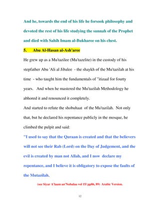 And he, towards the end of his life he forsook philosophy and
devoted the rest of his life studying the sunnah of the Prophet
and died with Sahih Imam al-Bukharee on his chest.
5.

Abu Al-Hasan al-Ash'aree

He grew up as a Mu'tazilee (Mu'tazelite) in the custody of his
stepfather Abu 'Ali al Jibalee - the shaykh of the Mu'tazilah at his
time - who taught him the fundamentals of "itizaal for fourty
years. And when he mastered the Mu'tazilah Methodology he
abhored it and renounced it completely.
And started to refute the shobuhaat of the Mu'tazilah. Not only
that, but he declared his repentance publicly in the mosque, he
climbed the pulpit and said:
"I used to say that the Quraan is created and that the believers
will not see their Rab (Lord) on the Day of Judgement, and the
evil is created by man not Allah, and I now declare my
repentance, and I believe it is obligatory to expose the faults of
the Mutazilah.
(see Siyar A'laam an'Nubalaa vol 15/ pp86, 89) Arabic Version.

12

 