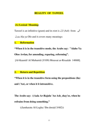 REALITY OF TAWEEL

(A) Lexical Meaning:
Taweel is an infinitive (gram) and its root is ‫( أول‬Aol) from

‫أ‬

‫ یـ ول‬Ala ya Olo and it covers many meanings:
1.

Reformation

“When it is in the transitive mode, the Arabs say: "Alaho Ya
Oloo Awlan, for amending, reparing, reforming”.
[Al-Kaamil/ Al Mubarrid (3/109) Moassat ar-Risaalah 1406H].

2.

Return and Repetition

“When it is in the transitive form using the prepositions (ila)
and ('An), or when it it intransitive.

The Arabs say: ((Aala Ar-Rajulu 'An Ash_shay'ee, when he
refrains from doing something.”
((Jamharatu Al-Logha / Ibn doraid 3/482))

13

 